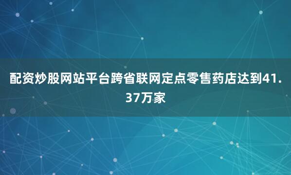 配资炒股网站平台跨省联网定点零售药店达到41.37万家