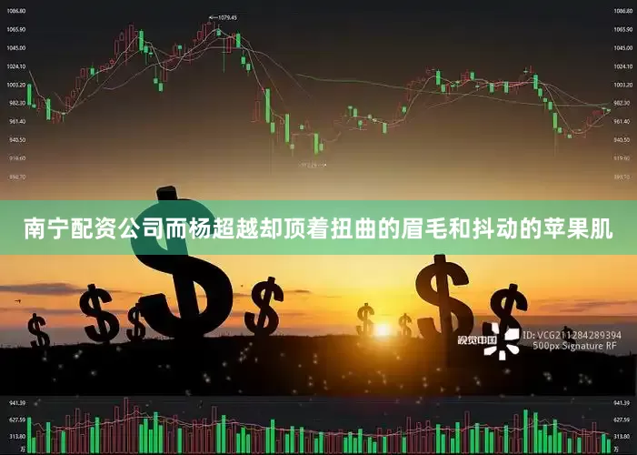 南宁配资公司而杨超越却顶着扭曲的眉毛和抖动的苹果肌
