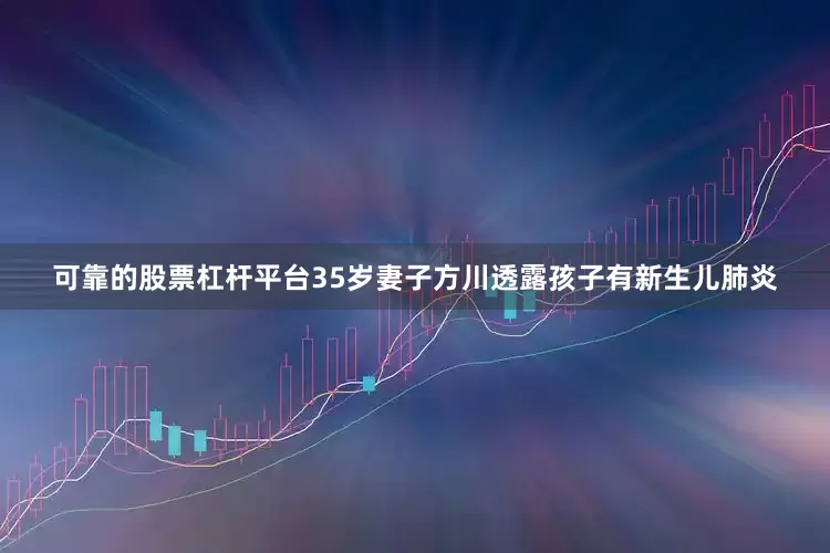 可靠的股票杠杆平台35岁妻子方川透露孩子有新生儿肺炎