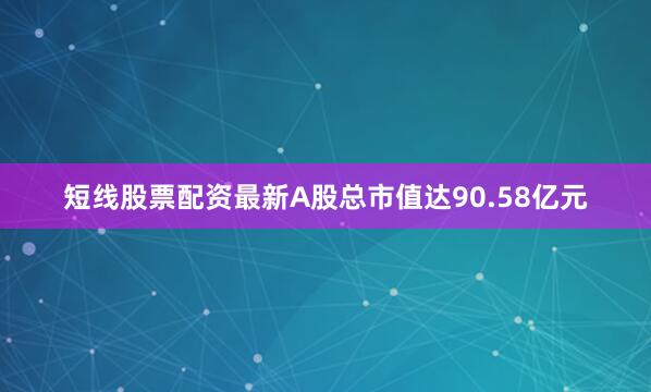 短线股票配资最新A股总市值达90.58亿元