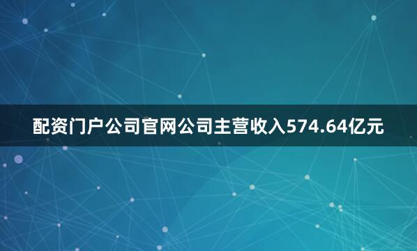 配资门户公司官网公司主营收入574.64亿元