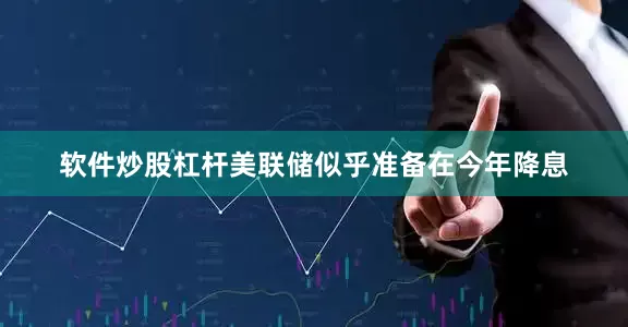软件炒股杠杆美联储似乎准备在今年降息