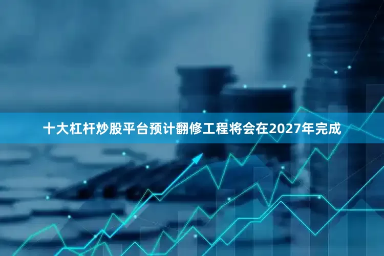 十大杠杆炒股平台预计翻修工程将会在2027年完成