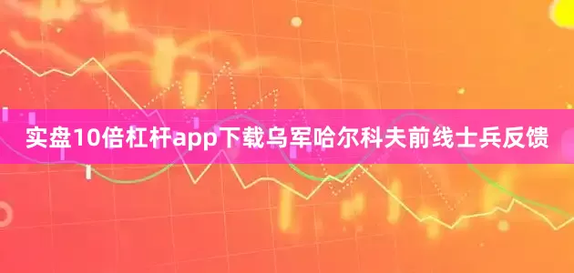 实盘10倍杠杆app下载乌军哈尔科夫前线士兵反馈