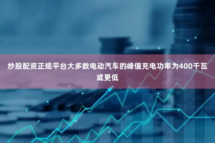 炒股配资正规平台大多数电动汽车的峰值充电功率为400千瓦或更低