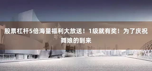 股票杠杆5倍海量福利大放送！1级就有奖！为了庆祝舞娘的到来