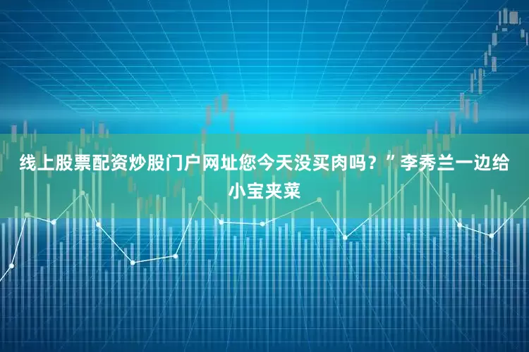 线上股票配资炒股门户网址您今天没买肉吗？”李秀兰一边给小宝夹菜
