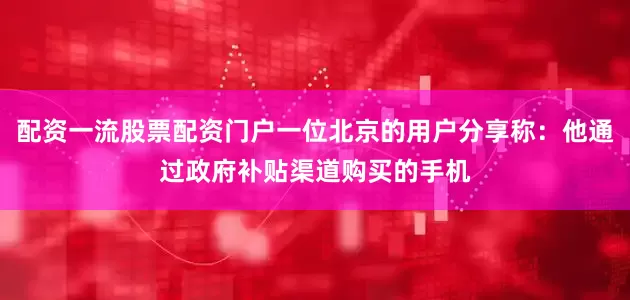 配资一流股票配资门户一位北京的用户分享称：他通过政府补贴渠道购买的手机
