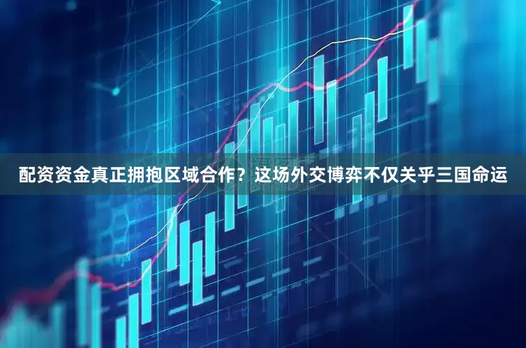配资资金真正拥抱区域合作？这场外交博弈不仅关乎三国命运